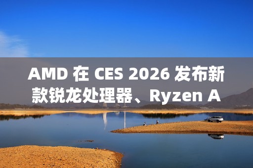 AMD 在 CES 2026 发布新款锐龙处理器、Ryzen AI 及 AMD ROCm 全面扩展其在客户端、图形和软件领域的 AI 领