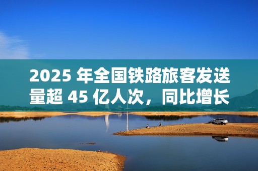 2025 年全国铁路旅客发送量超 45 亿人次，同比增长 6.4%