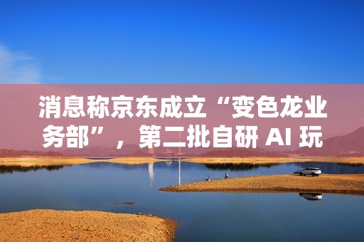 消息称京东成立“变色龙业务部”，第二批自研 AI 玩具筹备中