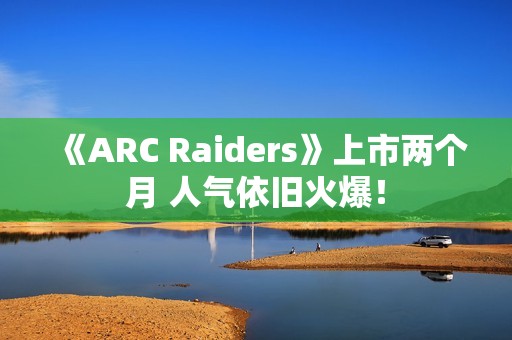 《ARC Raiders》上市两个月 人气依旧火爆！