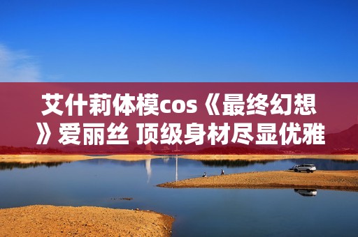 艾什莉体模cos《最终幻想》爱丽丝 顶级身材尽显优雅