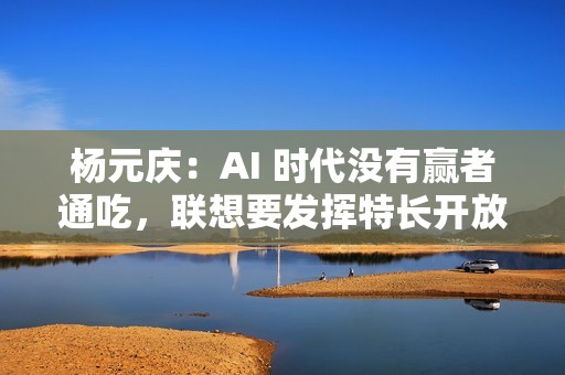 杨元庆：AI 时代没有赢者通吃，联想要发挥特长开放合作
