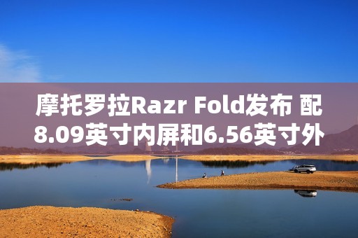 摩托罗拉Razr Fold发布 配8.09英寸内屏和6.56英寸外屏
