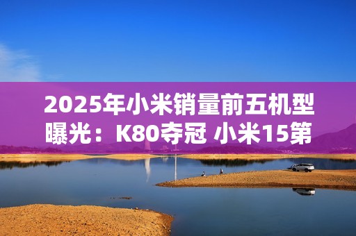 2025年小米销量前五机型曝光：K80夺冠 小米15第三