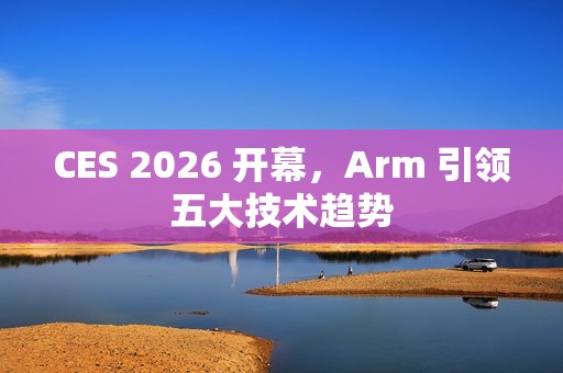 CES 2026 开幕，Arm 引领五大技术趋势
