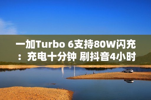 一加Turbo 6支持80W闪充：充电十分钟 刷抖音4小时