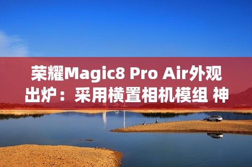 荣耀Magic8 Pro Air外观出炉：采用横置相机模组 神似iPhone Air