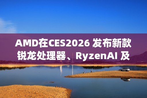 AMD在CES2026 发布新款锐龙处理器、RyzenAI 及AMDROCm，全面扩展其在客户端、图形和软件领域的AI领先地位
