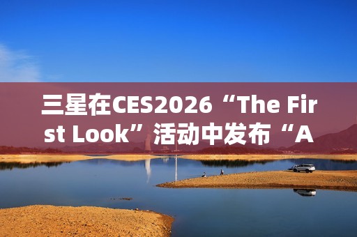 三星在CES2026“The First Look”活动中发布“AI生活伴侣”愿景