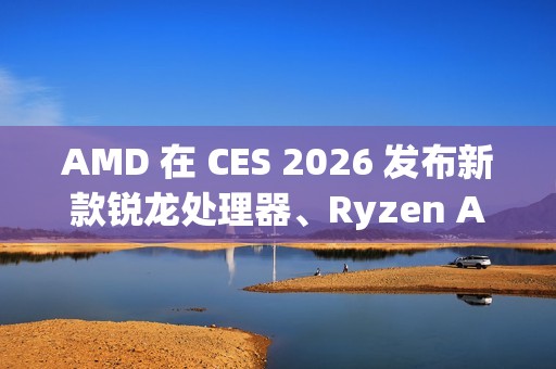 AMD 在 CES 2026 发布新款锐龙处理器、Ryzen AI 及 AMD ROCm，全面扩展其在客户端、图形和软件领域的 AI 领先地位