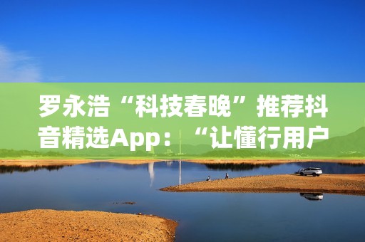 罗永浩“科技春晚”推荐抖音精选App：“让懂行用户为你挑选万里挑一的好内容”