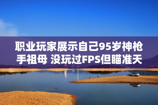 职业玩家展示自己95岁神枪手祖母 没玩过FPS但瞄准天赋惊人