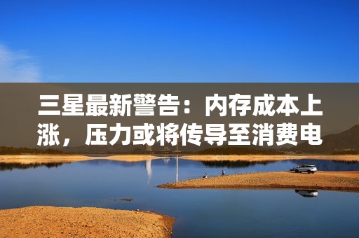 三星最新警告：内存成本上涨，压力或将传导至消费电子产品售价