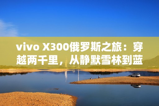 vivo X300俄罗斯之旅：穿越两千里，从静默雪林到蓝调之海
