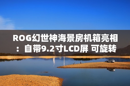 ROG幻世神海景房机箱亮相：自带9.2寸LCD屏 可旋转风扇支架