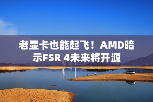 老显卡也能起飞！AMD暗示FSR 4未来将开源