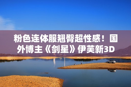 粉色连体服翘臀超性感！国外博主《剑星》伊芙新3D图