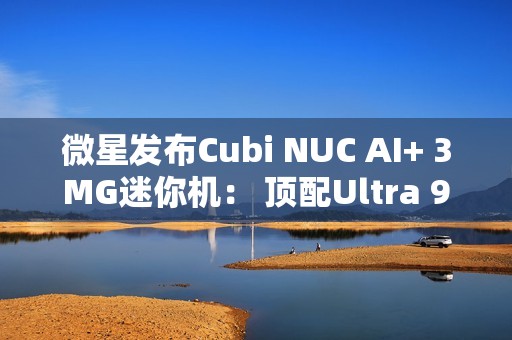 微星发布Cubi NUC AI+ 3MG迷你机： 顶配Ultra 9 386H、双雷电4