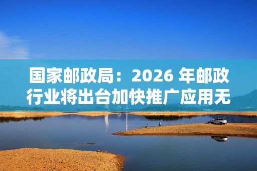 国家邮政局：2026 年邮政行业将出台加快推广应用无人配送技术政策文件