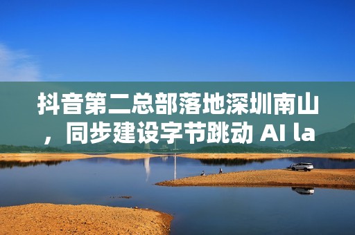 抖音第二总部落地深圳南山，同步建设字节跳动 AI lab 研究中心