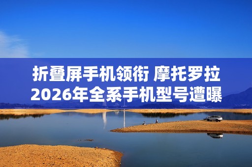 折叠屏手机领衔 摩托罗拉2026年全系手机型号遭曝光！