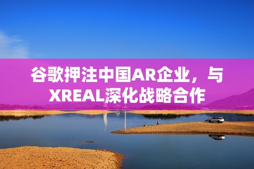 谷歌押注中国AR企业，与XREAL深化战略合作