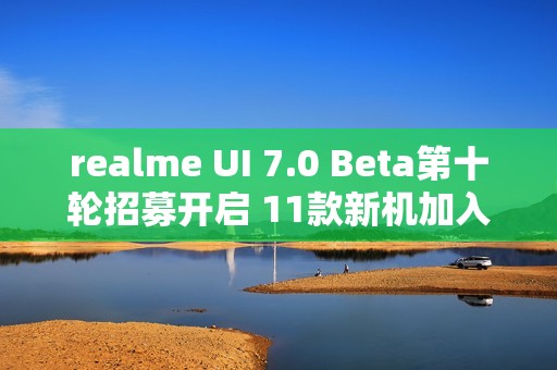 realme UI 7.0 Beta第十轮招募开启 11款新机加入测试