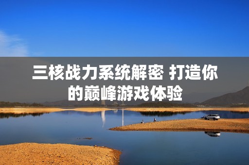三核战力系统解密 打造你的巅峰游戏体验
