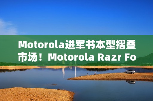 Motorola进军书本型摺叠市场！Motorola Razr Fold新旗舰曝光 搭配全新手写笔