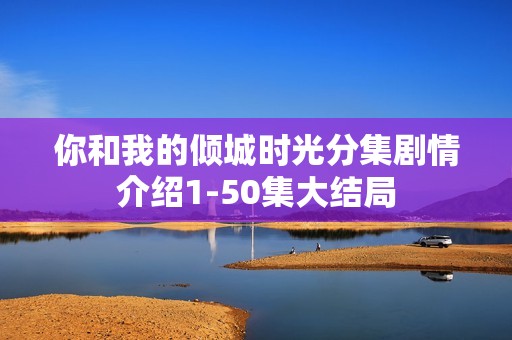 你和我的倾城时光分集剧情介绍1-50集大结局