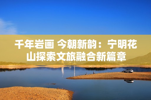 千年岩画 今朝新韵：宁明花山探索文旅融合新篇章