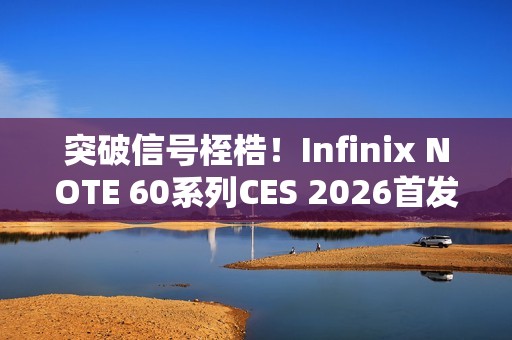 突破信号桎梏！Infinix NOTE 60系列CES 2026首发消费级全球卫星通话，液冷+磁吸黑科技加持