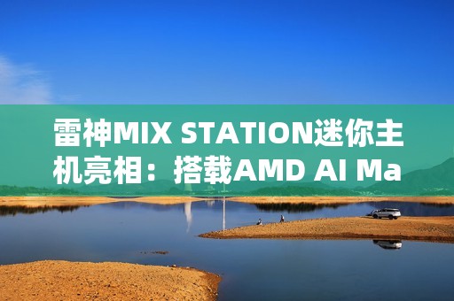 雷神MIX STATION迷你主机亮相：搭载AMD AI Max+ 395处理器