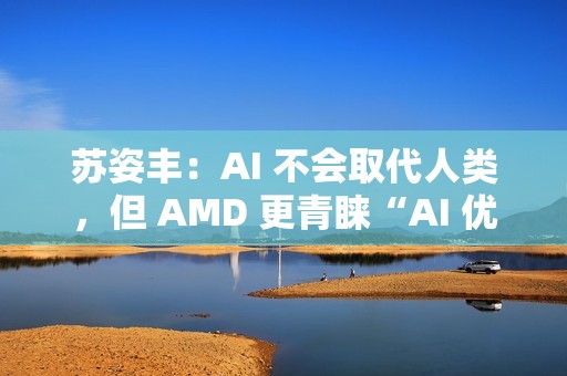 苏姿丰：AI 不会取代人类，但 AMD 更青睐“AI 优先”的求职者