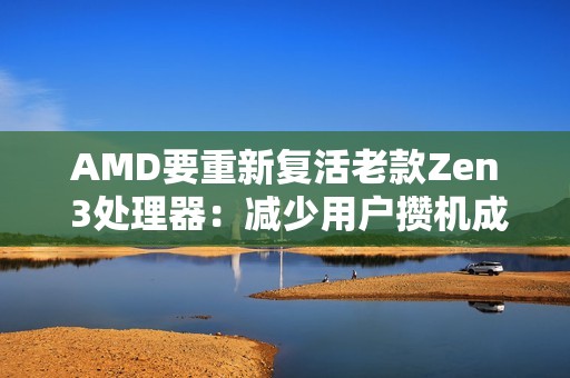 AMD要重新复活老款Zen 3处理器：减少用户攒机成本！