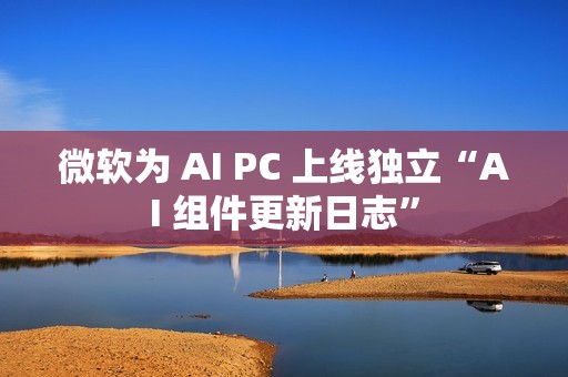 微软为 AI PC 上线独立“AI 组件更新日志”