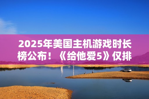 2025年美国主机游戏时长榜公布！《给他爱5》仅排第三