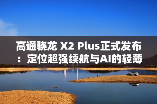 高通骁龙 X2 Plus正式发布：定位超强续航与AI的轻薄本芯片