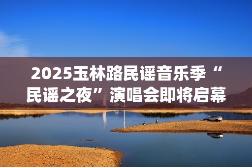 2025玉林路民谣音乐季“民谣之夜”演唱会即将启幕 三大唱将联袂献艺唱响民谣盛宴(2025玉林路民谣音乐季民谣之夜音乐365演出文案)