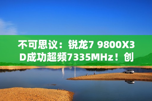 不可思议：锐龙7 9800X3D成功超频7335MHz！创下新世界记录