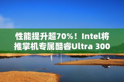 性能提升超70%！Intel将推掌机专属酷睿Ultra 300平台