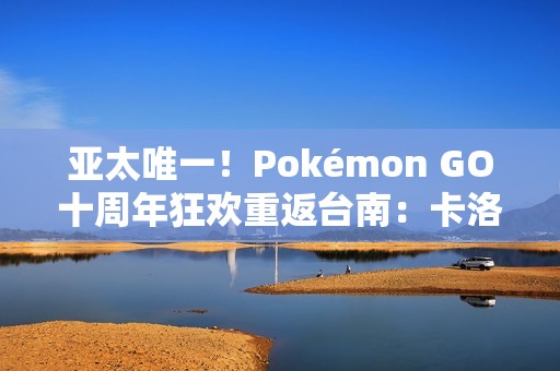 亚太唯一！Pokémon GO十周年狂欢重返台南：卡洛斯实体活动与超级之夜亮相