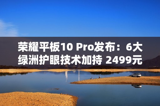 荣耀平板10 Pro发布：6大绿洲护眼技术加持 2499元起