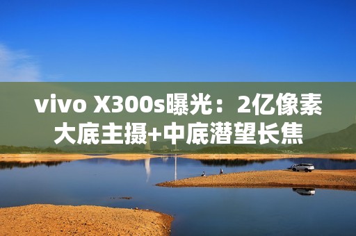 vivo X300s曝光：2亿像素大底主摄+中底潜望长焦