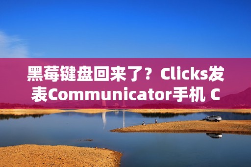 黑莓键盘回来了？Clicks发表Communicator手机 CES 2026掀起反触控风潮