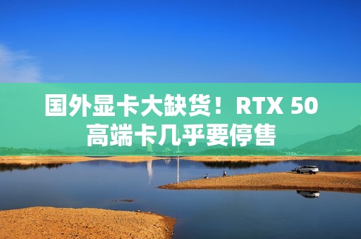 国外显卡大缺货！RTX 50高端卡几乎要停售