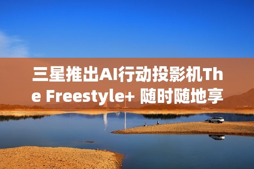 三星推出AI行动投影机The Freestyle+ 随时随地享受智慧娱乐