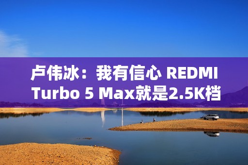 卢伟冰：我有信心 REDMI Turbo 5 Max就是2.5K档最好选择