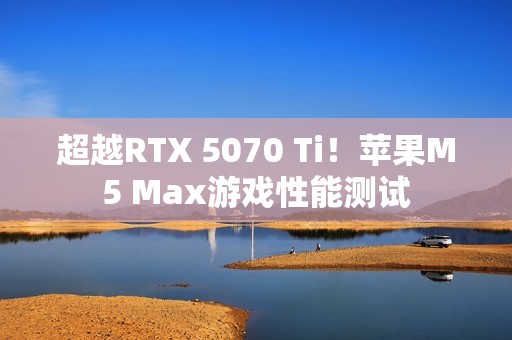 超越RTX 5070 Ti！苹果M5 Max游戏性能测试