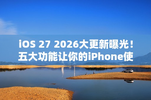 iOS 27 2026大更新曝光！五大功能让你的iPhone使用体验升级